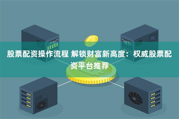 股票配资操作流程 解锁财富新高度：权威股票配资平台推荐