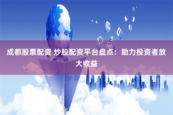 成都股票配资 炒股配资平台盘点：助力投资者放大收益