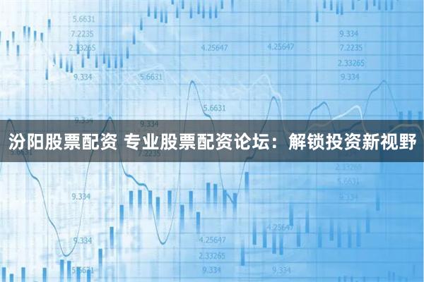 汾阳股票配资 专业股票配资论坛：解锁投资新视野